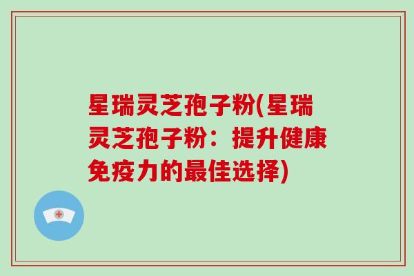 星瑞灵芝孢子粉(星瑞灵芝孢子粉：提升健康免疫力的最佳选择)