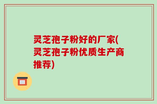 灵芝孢子粉好的厂家(灵芝孢子粉优质生产商推荐)