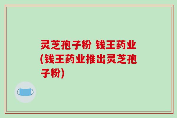 灵芝孢子粉 钱王药业(钱王药业推出灵芝孢子粉)