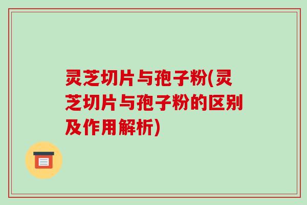 灵芝切片与孢子粉(灵芝切片与孢子粉的区别及作用解析)