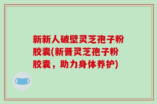 新新人破壁灵芝孢子粉胶囊(新晋灵芝孢子粉胶囊,助力身体养护)