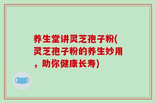 养生堂讲灵芝孢子粉(灵芝孢子粉的养生妙用，助你健康长寿)