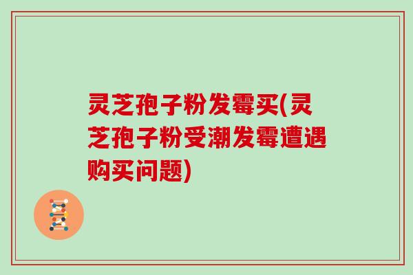 灵芝孢子粉发霉买(灵芝孢子粉受潮发霉遭遇购买问题)