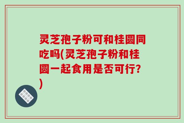 灵芝孢子粉可和桂圆同吃吗(灵芝孢子粉和桂圆一起食用是否可行?)