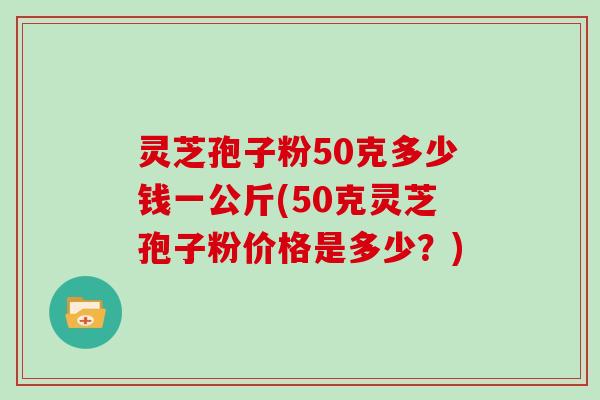 灵芝孢子粉50克多少钱一公斤(50克灵芝孢子粉价格是多少?)