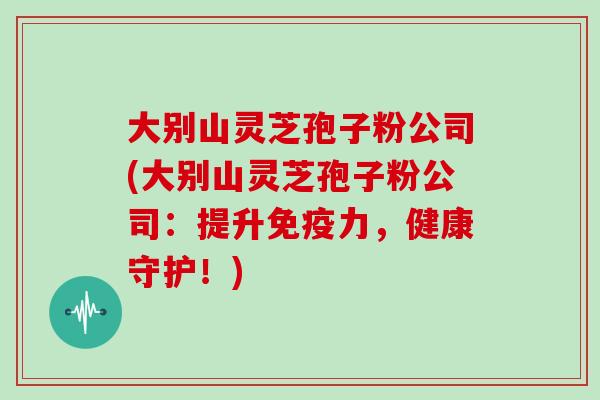 大别山灵芝孢子粉公司(大别山灵芝孢子粉公司:提升免疫力,健康守护!)