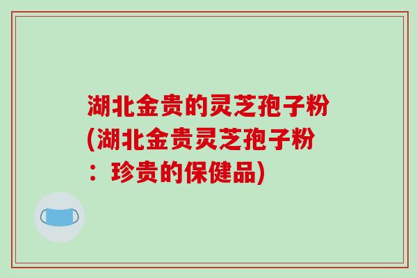 湖北金贵的灵芝孢子粉(湖北金贵灵芝孢子粉：珍贵的保健品)