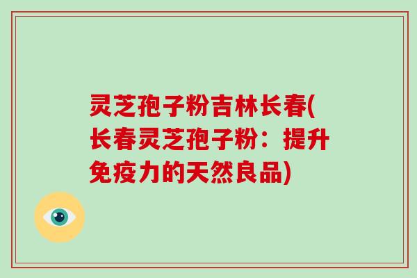 灵芝孢子粉吉林长春(长春灵芝孢子粉：提升免疫力的天然良品)