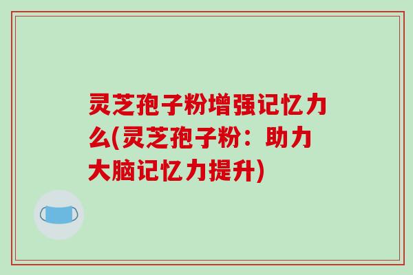 灵芝孢子粉增强记忆力么(灵芝孢子粉:助力大脑记忆力提升)