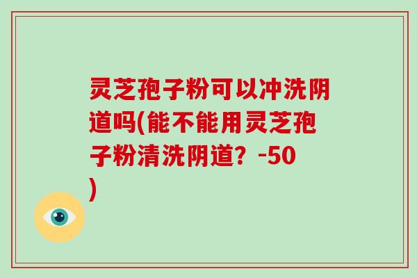 灵芝孢子粉可以冲洗阴道吗(能不能用灵芝孢子粉清洗阴道?)