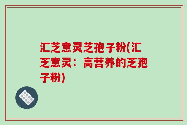 汇芝意灵芝孢子粉(汇芝意灵：高营养的芝孢子粉)