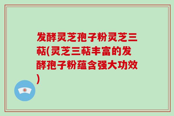 发酵灵芝孢子粉灵芝三萜(灵芝三萜丰富的发酵孢子粉蕴含强大功效)