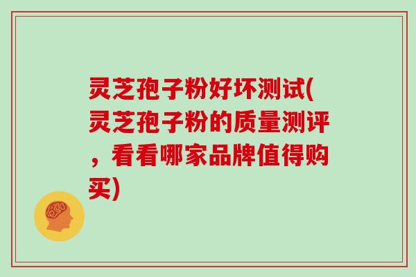灵芝孢子粉好坏测试(灵芝孢子粉的质量测评，看看哪家品牌值得购买)