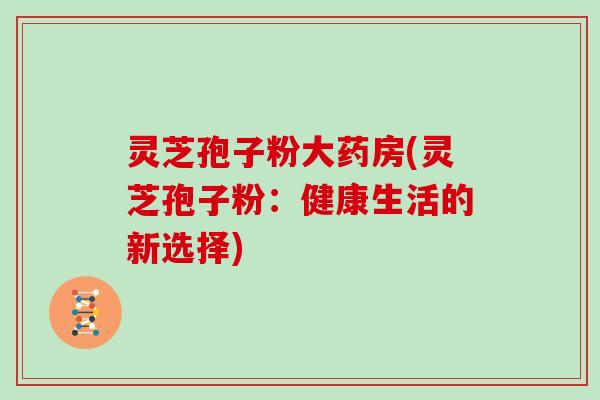 灵芝孢子粉大药房(灵芝孢子粉:健康生活的新选择)