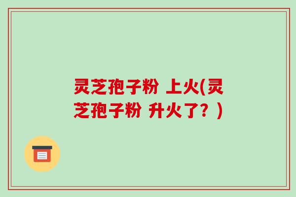 灵芝孢子粉 上火(灵芝孢子粉 升火了?)