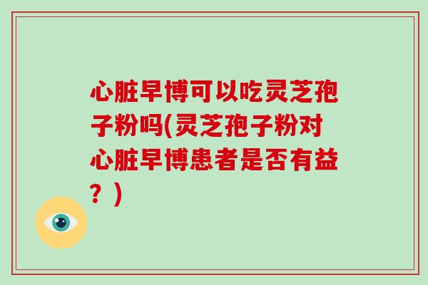 心脏早博可以吃灵芝孢子粉吗(灵芝孢子粉对心脏早博患者是否有益?)