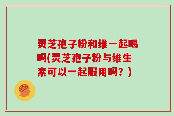 灵芝孢子粉和维一起喝吗(灵芝孢子粉与维生素可以一起服用吗？)