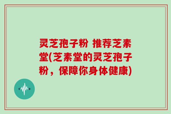 灵芝孢子粉 推荐芝素堂(芝素堂的灵芝孢子粉,保障你身体健康)