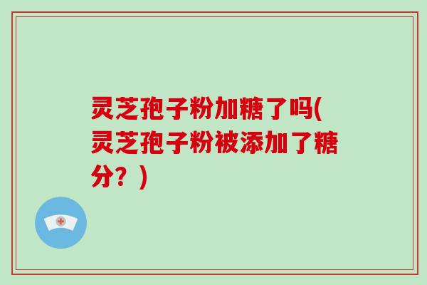 灵芝孢子粉加糖了吗(灵芝孢子粉被添加了糖分?)