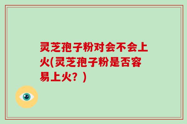 灵芝孢子粉对会不会上火(灵芝孢子粉是否容易上火?)