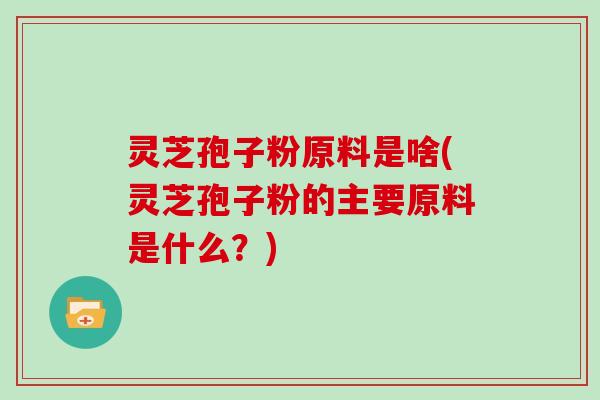 灵芝孢子粉原料是啥(灵芝孢子粉的主要原料是什么?)