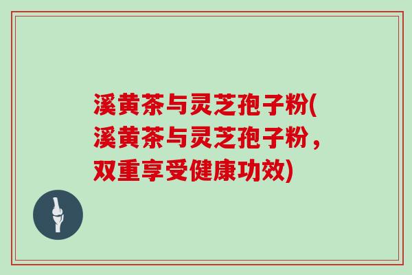 溪黄茶与灵芝孢子粉(溪黄茶与灵芝孢子粉,双重享受健康功效)