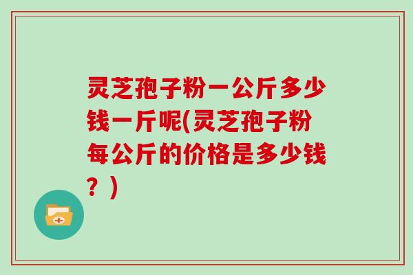 灵芝孢子粉一公斤多少钱一斤呢(灵芝孢子粉每公斤的价格是多少钱?)