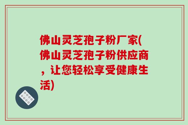 佛山灵芝孢子粉厂家(佛山灵芝孢子粉供应商,让您轻松享受健康生活)