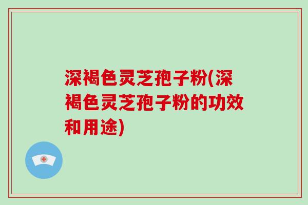 深褐色灵芝孢子粉(深褐色灵芝孢子粉的功效和用途)