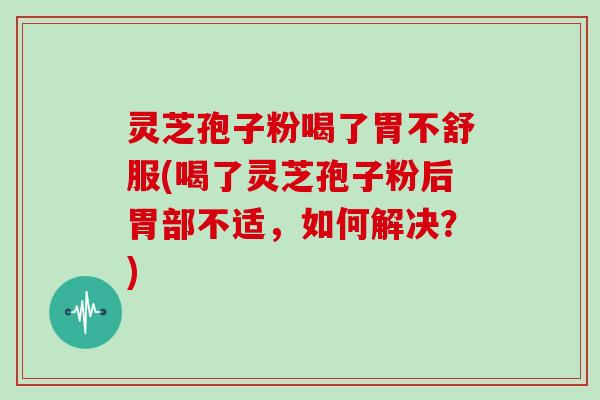 灵芝孢子粉喝了胃不舒服(喝了灵芝孢子粉后胃部不适,如何解决?)