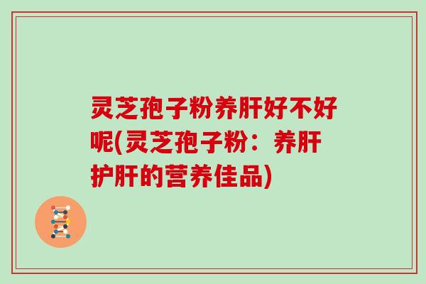 灵芝孢子粉养肝好不好呢(灵芝孢子粉：养肝护肝的营养佳品)