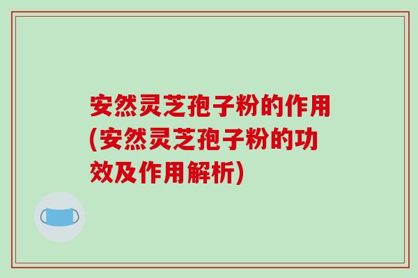 安然灵芝孢子粉的作用(安然灵芝孢子粉的功效及作用解析)
