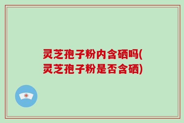灵芝孢子粉内含硒吗(灵芝孢子粉是否含硒)