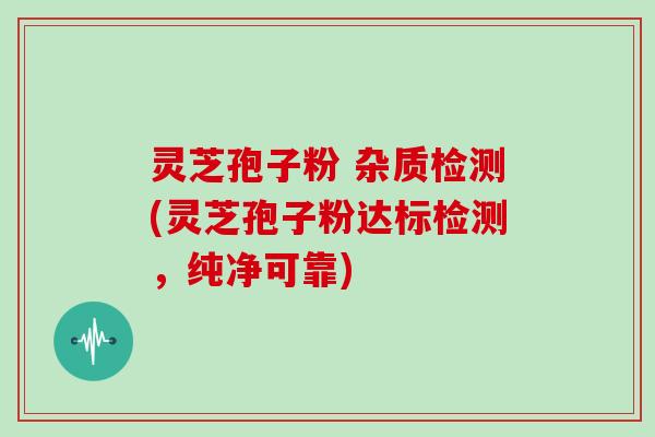 灵芝孢子粉 杂质检测(灵芝孢子粉达标检测，纯净可靠)