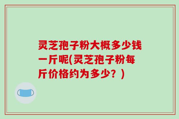 灵芝孢子粉大概多少钱一斤呢(灵芝孢子粉每斤价格约为多少?)