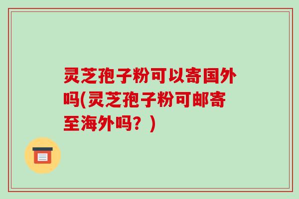 灵芝孢子粉可以寄国外吗(灵芝孢子粉可邮寄至海外吗？)