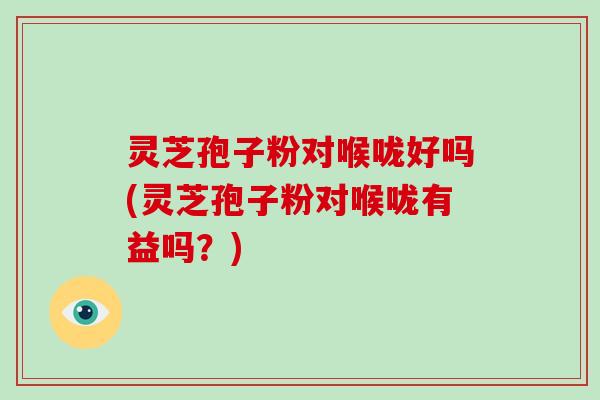 灵芝孢子粉对喉咙好吗(灵芝孢子粉对喉咙有益吗？)
