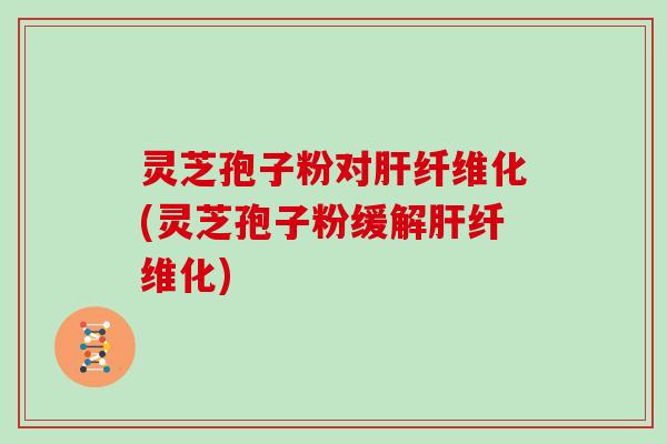 灵芝孢子粉对肝纤维化(灵芝孢子粉缓解肝纤维化)