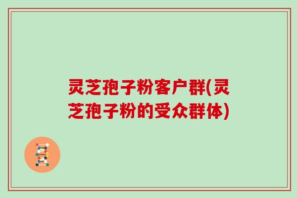 灵芝孢子粉客户群(灵芝孢子粉的受众群体)