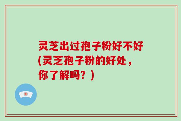 灵芝出过孢子粉好不好(灵芝孢子粉的好处,你了解吗?)