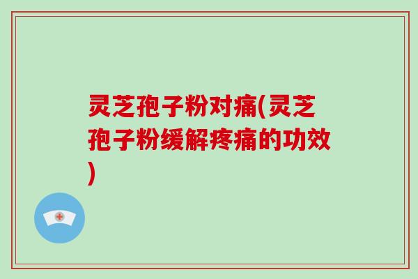 灵芝孢子粉对痛(灵芝孢子粉缓解疼痛的功效)