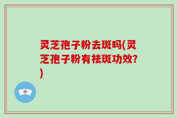 灵芝孢子粉去斑吗(灵芝孢子粉有祛斑功效?)