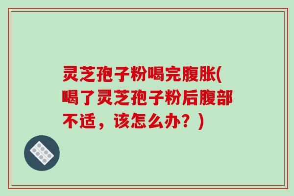 灵芝孢子粉喝完腹胀(喝了灵芝孢子粉后腹部不适，该怎么办？)