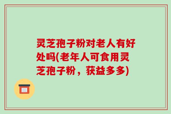 灵芝孢子粉对老人有好处吗(老年人可食用灵芝孢子粉,获益多多)