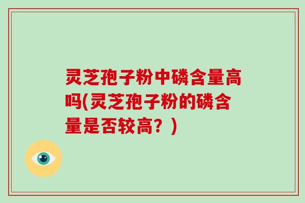 灵芝孢子粉中磷含量高吗(灵芝孢子粉的磷含量是否较高？)