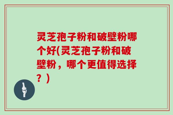 灵芝孢子粉和破壁粉哪个好(灵芝孢子粉和破壁粉,哪个更值得选择?)