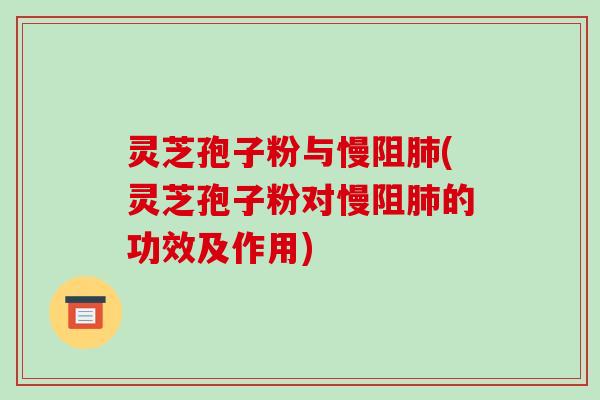 灵芝孢子粉与慢阻肺(灵芝孢子粉对慢阻肺的功效及作用)