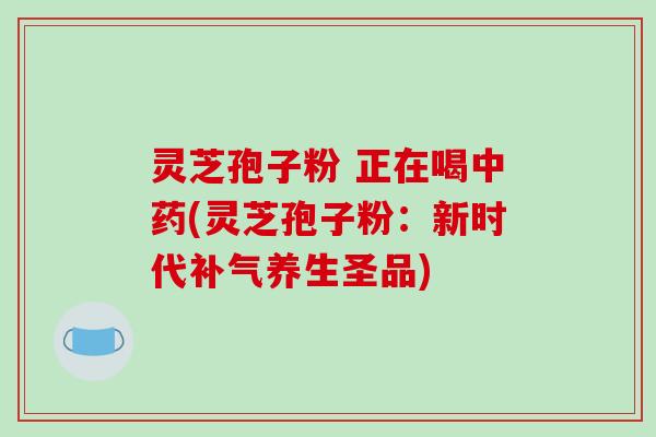 灵芝孢子粉 正在喝中药(灵芝孢子粉:新时代补气养生圣品)