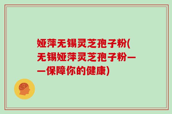 娅萍无锡灵芝孢子粉(无锡娅萍灵芝孢子粉——保障你的健康)