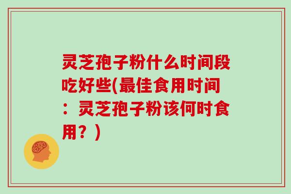 灵芝孢子粉什么时间段吃好些(最佳食用时间:灵芝孢子粉该何时食用?)